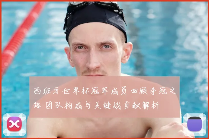 西班牙世界杯冠军成员回顾夺冠之路 团队构成与关键战贡献解析