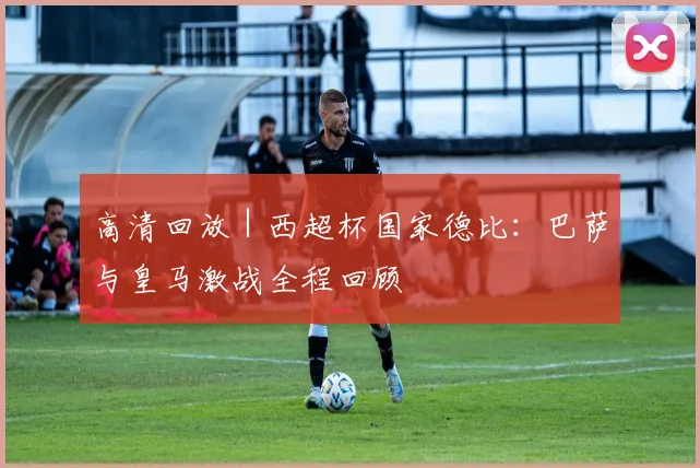 高清回放|西超杯国家德比:巴萨与皇马激战全程回顾