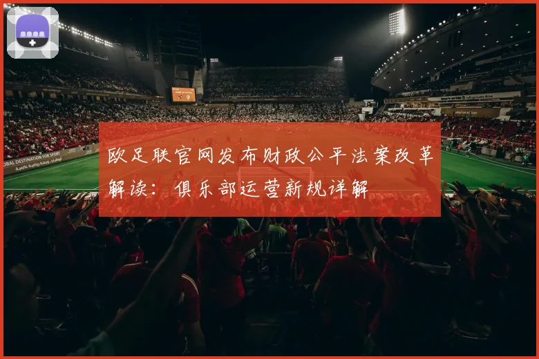 欧足联官网发布财政公平法案改革解读：俱乐部运营新规详解