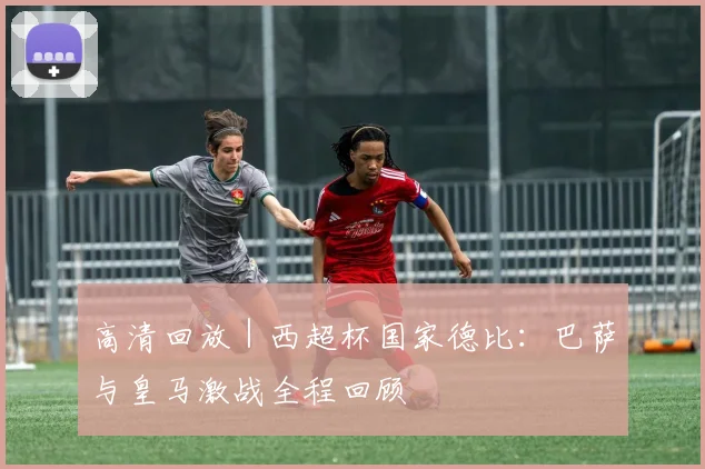 高清回放|西超杯国家德比:巴萨与皇马激战全程回顾